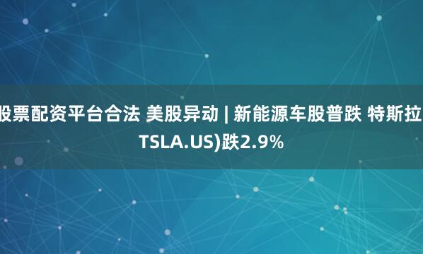 股票配资平台合法 美股异动 | 新能源车股普跌 特斯拉(TSLA.US)跌2.9%