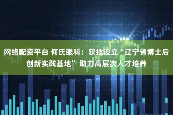 网络配资平台 何氏眼科:获批设立“辽宁省博士后创新实践基地” 助力高层次人才培养