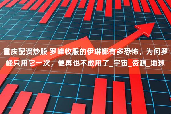 重庆配资炒股 罗峰收服的伊琳娜有多恐怖，为何罗峰只用它一次，便再也不敢用了_宇宙_资源_地球