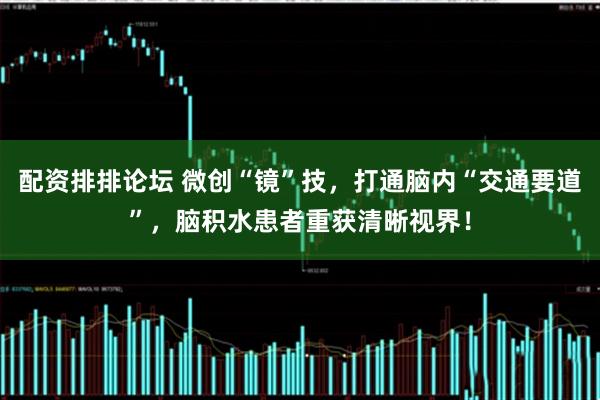 配资排排论坛 微创“镜”技，打通脑内“交通要道”，脑积水患者重获清晰视界！