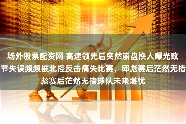 场外股票配资网 高速领先后突然崩盘换人曝光致命转折，第三节失误频频被北控反击痛失比赛，邱彪赛后茫然无措球队未来堪忧
