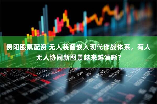 贵阳股票配资 无人装备嵌入现代作战体系，有人无人协同新图景越来越清晰？