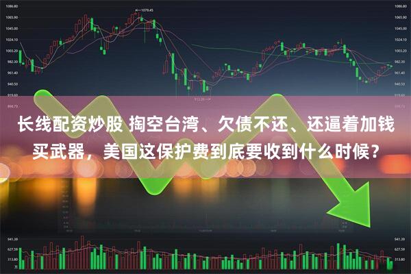 长线配资炒股 掏空台湾、欠债不还、还逼着加钱买武器，美国这保护费到底要收到什么时候？