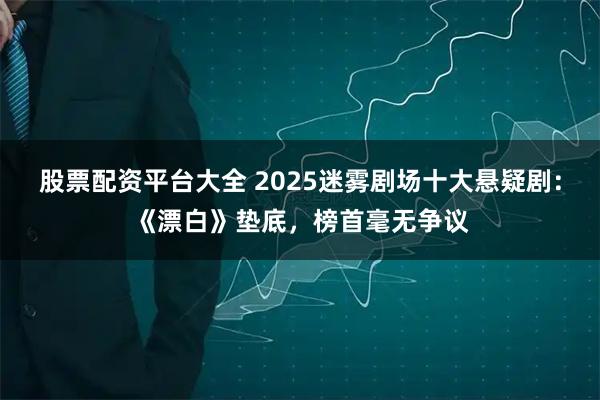 股票配资平台大全 2025迷雾剧场十大悬疑剧：《漂白》垫底，榜首毫无争议