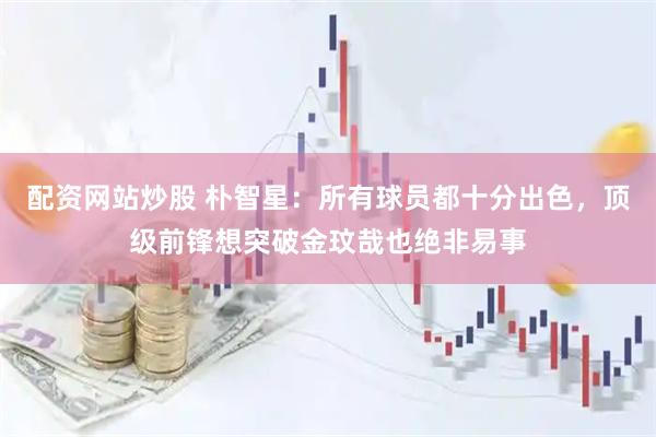 配资网站炒股 朴智星：所有球员都十分出色，顶级前锋想突破金玟哉也绝非易事