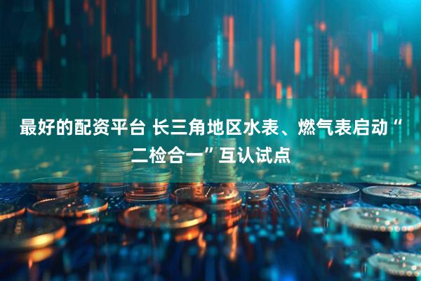 最好的配资平台 长三角地区水表、燃气表启动“二检合一”互认试点