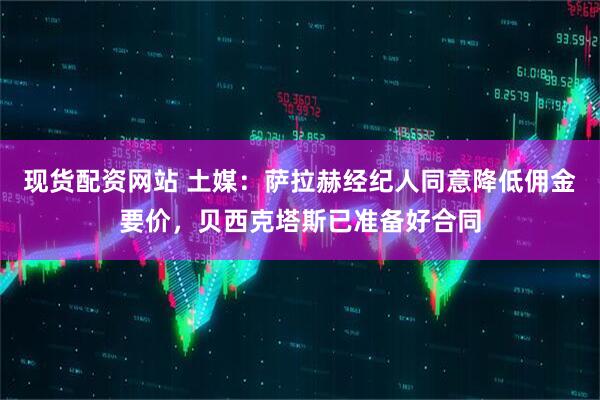 现货配资网站 土媒：萨拉赫经纪人同意降低佣金要价，贝西克塔斯已准备好合同