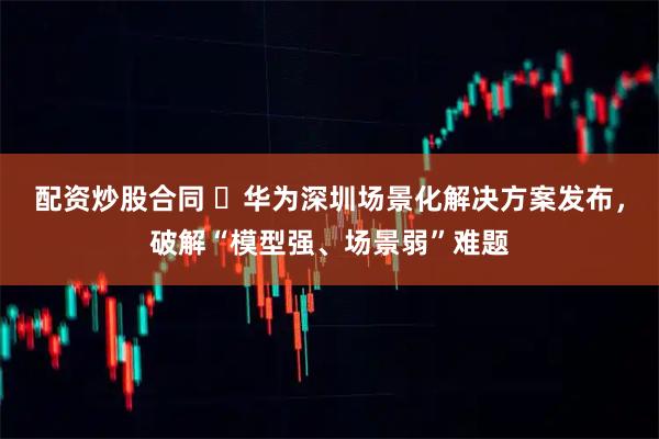 配资炒股合同 ​华为深圳场景化解决方案发布，破解“模型强、场景弱”难题
