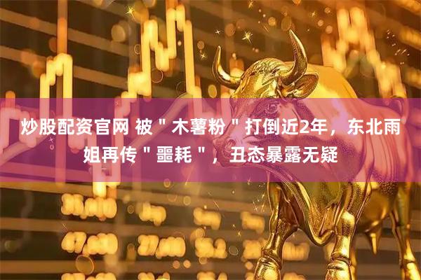 炒股配资官网 被＂木薯粉＂打倒近2年，东北雨姐再传＂噩耗＂，丑态暴露无疑