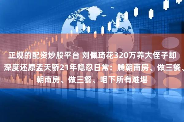 正规的配资炒股平台 刘佩琦花320万养大侄子却换来法庭对峙！深度还原孟天骄21年隐忍日常：腾朝南房、做三餐、咽下所有难堪