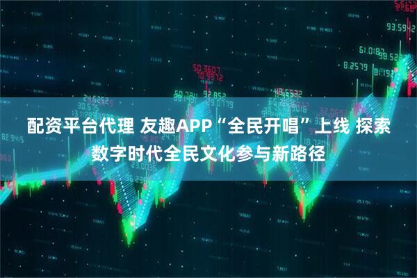 配资平台代理 友趣APP“全民开唱”上线 探索数字时代全民文化参与新路径