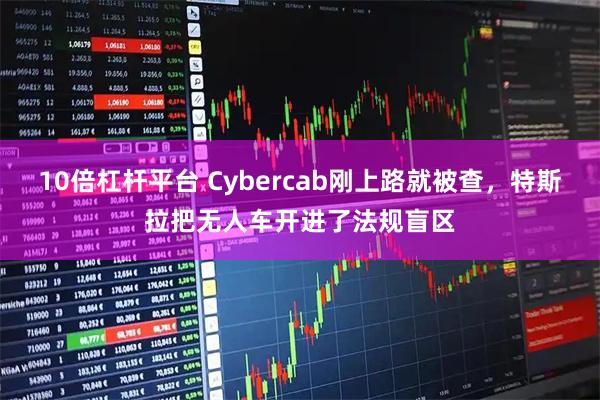 10倍杠杆平台 Cybercab刚上路就被查，特斯拉把无人车开进了法规盲区