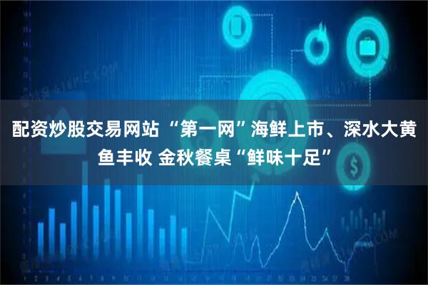 配资炒股交易网站 “第一网”海鲜上市、深水大黄鱼丰收 金秋餐桌“鲜味十足”