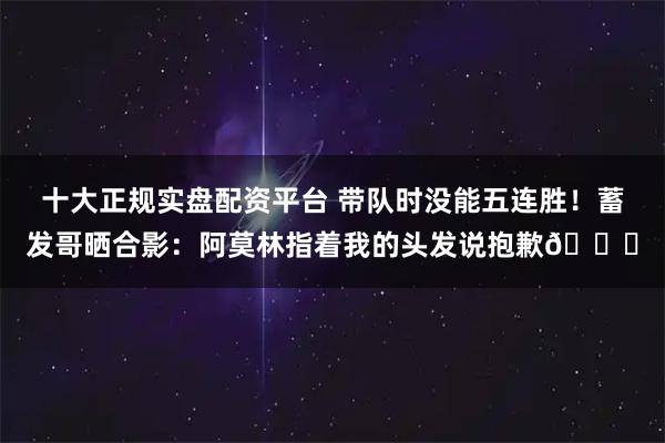 十大正规实盘配资平台 带队时没能五连胜！蓄发哥晒合影：阿莫林指着我的头发说抱歉😂