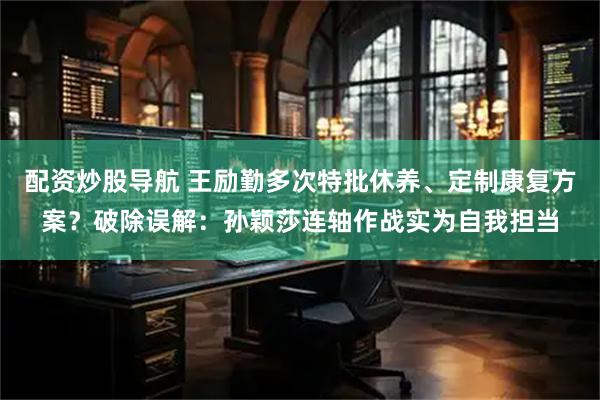 配资炒股导航 王励勤多次特批休养、定制康复方案？破除误解：孙颖莎连轴作战实为自我担当